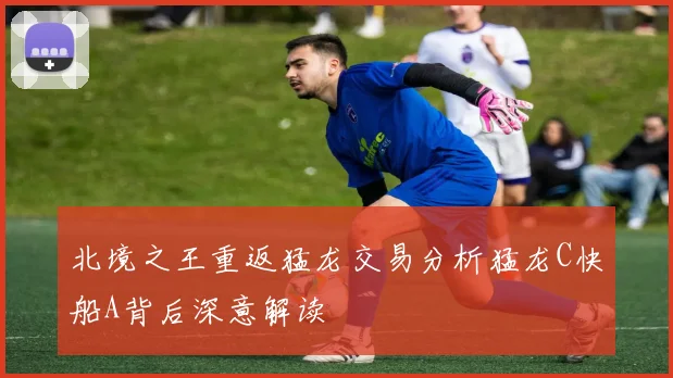北境之王重返猛龙交易分析猛龙C快船A背后深意解读