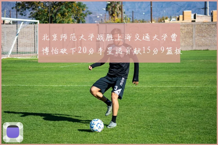 北京师范大学战胜上海交通大学曹博怡砍下20分李星诺贡献15分9篮板马天雨表现出色