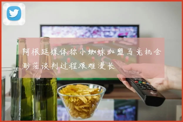 阿根廷媒体称小蜘蛛加盟马竞机会渺茫谈判过程艰难漫长