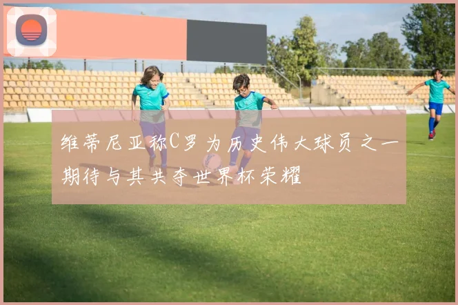 维蒂尼亚称C罗为历史伟大球员之一期待与其共夺世界杯荣耀