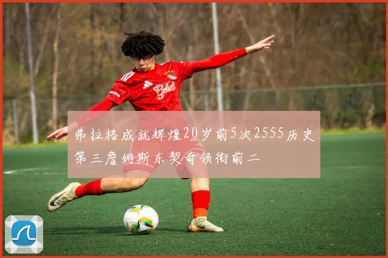 弗拉格成就辉煌20岁前5次2555历史第三詹姆斯东契奇领衔前二