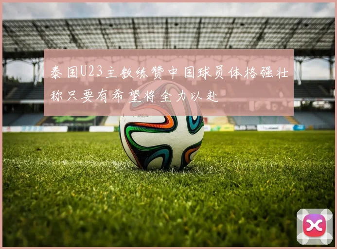 泰国U23主教练赞中国球员体格强壮称只要有希望将全力以赴