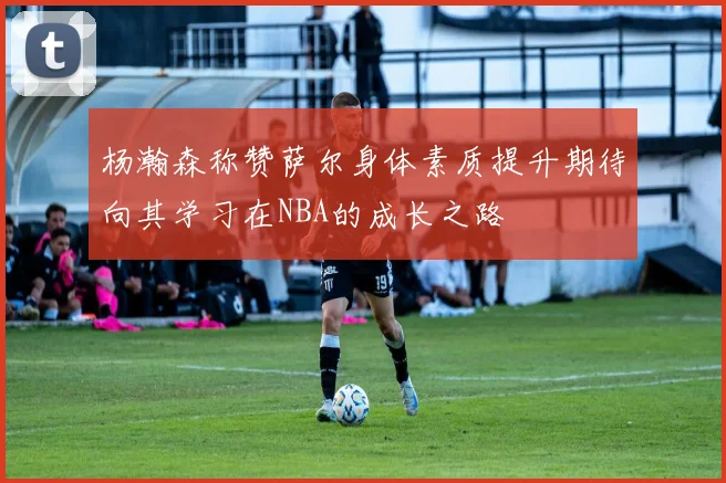 杨瀚森称赞萨尔身体素质提升期待向其学习在NBA的成长之路