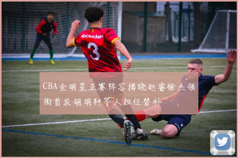CBA全明星正赛阵容揭晓赵睿徐杰领衔首发胡明轩等人担任替补