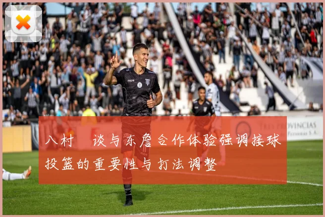 八村塁谈与东詹合作体验强调接球投篮的重要性与打法调整
