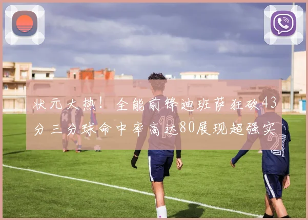 状元大热！全能前锋迪班萨狂砍43分三分球命中率高达80展现超强实力