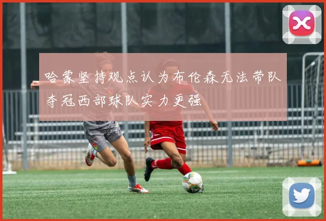 哈蒙坚持观点认为布伦森无法带队夺冠西部球队实力更强