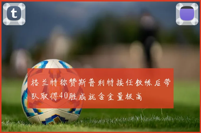格兰特称赞斯普利特接任教练后带队取得40胜成就含金量极高