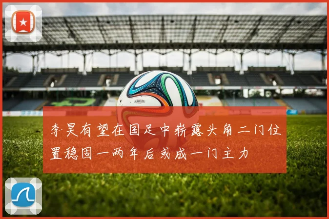 李昊有望在国足中崭露头角二门位置稳固一两年后或成一门主力