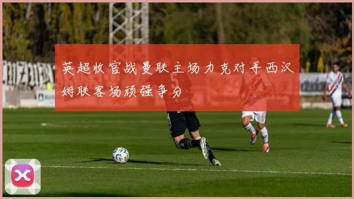 英超收官战曼联主场力克对手西汉姆联客场顽强争分