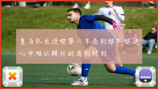 皇马队长连续第六年告别球队球迷心中难以释怀的离别时刻
