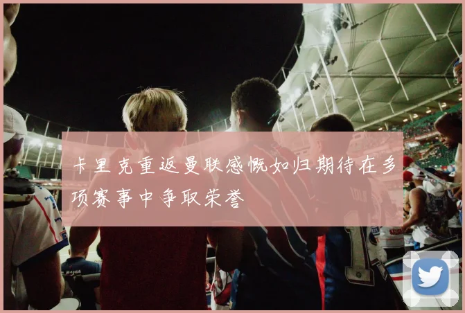 卡里克重返曼联感慨如归期待在多项赛事中争取荣誉